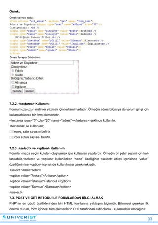 33
Örnek:
7.2.2. <textarea> Kullanımı
Formumuza uzun metinler yazmak için kullanılmaktadır. Örneğin adres bilgisi ya da yorum girişi için
kullanılabilecek bir form elemanıdır.
<textarea rows="5" cols="20" name="adres"></textarea> şeklinde kullanılır.
<textarea> ile kullanılan;
7.2.3. <select> ve <option> Kullanımı
Formlarımızda seçim kutuları oluşturmak için kullanılan yapılardır. Örneğin bir şehir seçimi için kul-
lanılabilir.<select> ve <option> kullanılırken “name” özelliğinin <select> etiketi içerisinde “value”
özelliğinin ise <option> içerisinde kullanılması gerekmektedir.
<select name="sehir">
<option value="Ankara">Ankara</option>
<option value="İstanbul">İstanbul </option>
<option value="Samsun">Samsun</option>
</select>
7.3. POST VE GET METODU İLE FORMLARDAN BİLGİ ALMAK
PHP'nin en güçlü özelliklerinden biri HTML formlarına yaklaşım biçimidir. Bilinmesi gereken ilk
önemli durum, form içindeki tüm elemanların PHP tarafından aktif olarak . kullanılabilir olacağıdır.
 