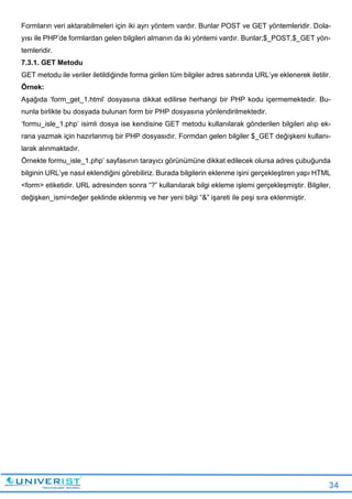 34
Formların veri aktarabilmeleri için iki ayrı yöntem vardır. Bunlar POST ve GET yöntemleridir. Dola-
yısı ile PHP’de formlardan gelen bilgileri almanın da iki yöntemi vardır. Bunlar;$_POST,$_GET yön-
temleridir.
7.3.1. GET Metodu
GET metodu ile veriler iletildiğinde forma girilen tüm bilgiler adres satırında URL’ye eklenerek iletilir.
Örnek:
Aşağıda ‘form_get_1.html’ dosyasına dikkat edilirse herhangi bir PHP kodu içermemektedir. Bu-
nunla birlikte bu dosyada bulunan form bir PHP dosyasına yönlendirilmektedir.
‘formu_isle_1.php’ isimli dosya ise kendisine GET metodu kullanılarak gönderilen bilgileri alıp ek-
rana yazmak için hazırlanmış bir PHP dosyasıdır. Formdan gelen bilgiler $_GET değişkeni kullanı-
larak alınmaktadır.
Örnekte formu_isle_1.php’ sayfasının tarayıcı görünümüne dikkat edilecek olursa adres çubuğunda
bilginin URL’ye nasıl eklendiğini görebiliriz. Burada bilgilerin eklenme işini gerçekleştiren yapı HTML
<form> etiketidir. URL adresinden sonra “?” kullanılarak bilgi ekleme işlemi gerçekleşmiştir. Bilgiler,
değişken_ismi=değer şeklinde eklenmiş ve her yeni bilgi “&” işareti ile peşi sıra eklenmiştir.
 