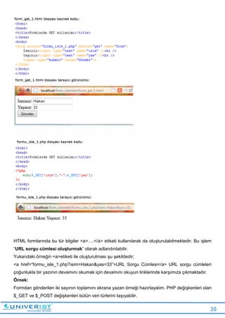 35
HTML formlarında bu tür bilgiler <a>….</a> etiketi kullanılarak da oluşturulabilmektedir. Bu işlem
“URL sorgu cümlesi oluşturmak” olarak adlandırılabilir.
Yukarıdaki örneğin <a>etiketi ile oluşturulması şu şekildedir;
<a href=“formu_isle_1.php?isim=Hakan&yas=33”>URL Sorgu Cümlesi</a> URL sorgu cümleleri
çoğunlukla bir yazının devamını okumak için devamını okuyun linklerinde karşımıza çıkmaktadır.
Örnek:
Formdan gönderilen iki sayının toplamını ekrana yazan örneği hazırlayalım. PHP değişkenleri olan
$_GET ve $_POST değişkenleri bütün veri türlerini taşıyabilir.
 