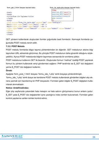 36
GET yöntemi kullanılarak oluşturulan formlar çoğunlukla basit formlardır. Karmaşık formlarda ço-
ğunlukla POST metodu tercih edilir.
7.3.2. POST Metodu
POST metodu formlarda bilgiyi taşıma yöntemlerinden bir diğeridir. GET metodunun aksine bilgi
taşınırken URL adresinde görünmez. Bu yönüyle POST metodunun daha güvenilir olduğunu söyle-
yebiliriz. Ayrıca POST metodunda bilginin taşınması esnasında bir sınırlama yoktur.
POST metodunun kullanımı GET ile bezerdir. Oluşturulan formun “method” özelliği POST yapılarak
formun bu yöntemi kullanarak veriyi göndermesi sağlanır. PHP tarafında ise $_GET dizi değişkeni
yerine $_POST dizi değişkeni kullanılır.
Örnek:
Aşağıda ‘form_post_1.html’ dosyası ‘formu_isle_1.php’ isimli dosyaya yönlendirilmiştir.
‘formu_isle_1.php’ isimli dosya ise kendisine POST metodu kullanılarak gönderilen bilgileri alıp ek-
rana yazmak için hazırlanmış bir PHP dosyasıdır. Formdan gelen bilgiler $_POST değişkeni kulla-
nılarak alınmaktadır.
Notice: Undefinedindex:
Eğer php sayfanızda yukarıdaki hata mesajını ve hata satırını görüyorsanız bunun anlamı şudur:
$_GET yada $_POST dizi değişkenleri içine yazdığınız index isimleri bulunamadı. Formdan gelen
kontrol yapılarına verilen isimleri kontrol ediniz.
 