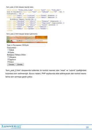 39
‘form_post_2.html’ dosyasında kullanılan iki kontrol nesnesi olan “reset” ve “submit” özelliğindeki
butonlara isim verilmemiştir. Bunun nedeni, PHP sayfasında elde edilmeyecek olan kontrol nesne-
lerine isim vermeye gerek yoktur.
 