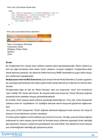 40
Örnek:
Bu örneğimizde form yoluyla resim yükleme (upload) işlemi gerçekleştireceğiz. Resim yükleme iş-
lemi için diğer formlardan farklı olarak <form> etiketinin “enctype” özelliğinin “multipart/form-data”
olarak atanması gerekiyor. Bu atama ile birlikte formumuz MIME standartlarına uygun bütün dosya-
ların yüklemesini yapabilecektir.
Multipurpose Internet Mail Extensions (Çok amaçlı İnternet Posta Eklentileri); E-posta uygulama-
ları aracılığıyla gönderilecek olan iletiye çeşitli türdeki içeriği eklemek için kullanılan bir İnternet stan-
dardıdır.
Örneğimizdeki diğer bir fark ise “Resim Dosyası” alanı için oluşturulan “input” form kontrolünün
“type” özelliği “file” olarak atanmasıdır. Bu sayede kullanıcılar tarayıcıda “Gözat” (Browse) düğmesi
sayesinde forma istedikleri dosyayı gönderebileceklerdir.
Bu örnekte, resim dosyası olarak yükleme yapılacağı belirlendiği için, ‘form_isle_3.php’ dosyasında
yüklenen resim bir ‘img’etiketinin ‘src’ özelliğine atanarak resmin tarayıcıda gözükmesi sağlanmak-
tadır.
‘form_post_3.html’ dosyasında “Gözat” düğmesi tıklanarak bilgisayarımızda bulunan her hangi bir
dosyanın forma iliştirilmesi mümkün olmaktadır.
Formlara girilen bilgilerin kontrol edilmesi çok önemli bir konudur. Örneğin yukarıda Gözat düğmesi
kullanılarak bir resim dosyası yerine farklı bir formatta dosya yüklemesi yapılsaydı örnek istenildiği
gibi çalışmazdı. Dosyanın yüklenmesi gerçekleşirdi. Bununla birlikte ‘img’ etiketine bir resim dosyası
yolu verilmediğinden istenildiği gibi çalışmamış olurdu.
 