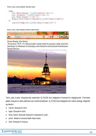 42
‘form_isle_3.php’ dosyasında kullanılan $_FILES dizi değişkeni küresel bir değişkendir. Formdan
gelen dosyanın elde edilmesi için kullanılmaktadır. $_FILES dizi değişkeninin sahip olduğu değerler
şunlardır:
 name: Dosyanın ismi
 type: Dosyanın türü.
 tmp_name: Kaynak dosyanın kopyasının yolu.
 error: Aktarım esnasındaki hata kodu.
 size: Dosyanın boyutu.
 