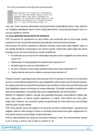43
‘form_isle_3.php’ dosyasını görüntüleyen kaynak görüntüsü incelendiğinde resmin <img> etiketinin
‘src’ özelliğine bakıldığında resmin isminin olduğu görülecektir. Tarayıcıda görüntülenen resim su-
nucuya kopyalanan resimdir.
7.4. KULLANICIDAN GELEN BİLGİ VE GÜVENLİK
PHP’ de yazılmış bir uygulamanın en zayıf noktası, dilin kendisinde olan bir sorun değil, yazılan
uygulamanın bazı varsayımlara dayanarak güvenliği göz önünde bulundurmamasıdır.
Kod yazarken her zaman yazdıklarınızı dikkatlice inceleyip, kullanıcıdan gelen bilgilerin doğru ve
tam şekilde denetlenip onaylandığına emin olmanız gerekir. Kullanıcıdan gelen bilgiyi alıp işleme
koyduğunuz her durumda kendinize şu soruları sorabilirsiniz:
 Bu betik (kod ya da script) benim istemediğim dosyalara erişim, değişiklik veya silme imkanı
veriyor mu?
 Beklenmeyen bir bilgi geldiğinde de istenilen işlem yapılacak mı?
 Bu betik başka bir amaç için kullanılabilir mi?
 Bu betik, sistemde var olan başka betiklerle birlikte kötü amaçlı kullanılabilir mi?
 Yapılan işlemler daha sonra inceleme amacıyla kayda alınacak mı?
Yaptığınız projenin uygunluğuna göre kod yazmadan önce ve yazarken bu soruları sık sık kendinize
sormanız, proje bittiğinde değerlendirme yapıp değişiklikler yapmanızdan çok daha faydalı olacaktır.
Bu sayede proje tasarımını güvenlik düşünülerek yapmış olacak ve daha sonra güvenlik dolayısıyla
ciddi değişiklikler yapma zorunluluğunuz ortadan kalkacaktır. Güvenliğe vereceğiniz öncelikli önem,
daha sonra yapacağınız ve güvenliği riske atacak değişikliklerden çok daha faydalıdır.
Belirtilen bir değişkenin değerini, kaynağı veya geçerliliği bozacağını düşündüğünüz register_glo-
bals, magic_quotes ve benzeri ayarları kapatmanız iyi olabilir. Hata bildirim kipi 'error_repor-
ting(E_ALL)' kullanımı, aynı zamanda uyarıları da göstereceği için kodunuzda sorun olup olmadığı
hakkında daha iyi bilgi verebilir.
PHP’ de tip denetim yapısı katı değildir ve bu güvenlik sorunlarını tetiklemektedir. Uygulamanızda
değişken tiplerinin neler olduğunu bilmek ve mantıksal olarak kullanıcıdan gelen değişkenlerin tü-
rünü bilmek birçok durumda hataları ortadan kaldırabilir.
PHP’de kullanılabilecek çok sayıda tip tanımlama fonksiyonu vardır. Bu fonksiyonlardan bazıları
is_int, is_array, is_bool, is_null, is_float, is_numeric vb. dir.
 