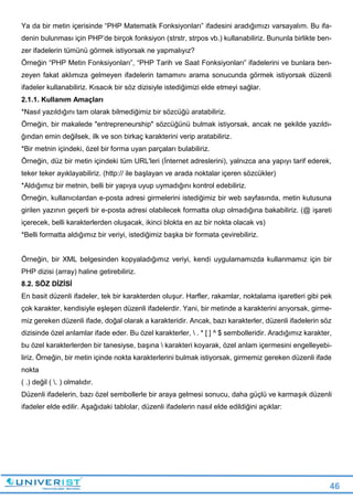 46
Ya da bir metin içerisinde “PHP Matematik Fonksiyonları” ifadesini aradığımızı varsayalım. Bu ifa-
denin bulunması için PHP’de birçok fonksiyon (strstr, strpos vb.) kullanabiliriz. Bununla birlikte ben-
zer ifadelerin tümünü görmek istiyorsak ne yapmalıyız?
Örneğin “PHP Metin Fonksiyonları”, “PHP Tarih ve Saat Fonksiyonları” ifadelerini ve bunlara ben-
zeyen fakat aklımıza gelmeyen ifadelerin tamamını arama sonucunda görmek istiyorsak düzenli
ifadeler kullanabiliriz. Kısacık bir söz dizisiyle istediğimizi elde etmeyi sağlar.
2.1.1. Kullanım Amaçları
*Nasıl yazıldığını tam olarak bilmediğimiz bir sözcüğü aratabiliriz.
Örneğin, bir makalede "entrepreneurship" sözcüğünü bulmak istiyorsak, ancak ne şekilde yazıldı-
ğından emin değilsek, ilk ve son birkaç karakterini verip aratabiliriz.
*Bir metnin içindeki, özel bir forma uyan parçaları bulabiliriz.
Örneğin, düz bir metin içindeki tüm URL'leri (İnternet adreslerini), yalnızca ana yapıyı tarif ederek,
teker teker ayıklayabiliriz. (http:// ile başlayan ve arada noktalar içeren sözcükler)
*Aldığımız bir metnin, belli bir yapıya uyup uymadığını kontrol edebiliriz.
Örneğin, kullanıcılardan e-posta adresi girmelerini istediğimiz bir web sayfasında, metin kutusuna
girilen yazının geçerli bir e-posta adresi olabilecek formatta olup olmadığına bakabiliriz. (@ işareti
içerecek, belli karakterlerden oluşacak, ikinci blokta en az bir nokta olacak vs)
*Belli formatta aldığımız bir veriyi, istediğimiz başka bir formata çevirebiliriz.
Örneğin, bir XML belgesinden kopyaladığımız veriyi, kendi uygulamamızda kullanmamız için bir
PHP dizisi (array) haline getirebiliriz.
8.2. SÖZ DİZİSİ
En basit düzenli ifadeler, tek bir karakterden oluşur. Harfler, rakamlar, noktalama işaretleri gibi pek
çok karakter, kendisiyle eşleşen düzenli ifadelerdir. Yani, bir metinde a karakterini arıyorsak, girme-
miz gereken düzenli ifade, doğal olarak a karakteridir. Ancak, bazı karakterler, düzenli ifadelerin söz
dizisinde özel anlamlar ifade eder. Bu özel karakterler,  . * [ ] ^ $ sembolleridir. Aradığımız karakter,
bu özel karakterlerden bir tanesiyse, başına  karakteri koyarak, özel anlam içermesini engelleyebi-
liriz. Örneğin, bir metin içinde nokta karakterlerini bulmak istiyorsak, girmemiz gereken düzenli ifade
nokta
( .) değil ( . ) olmalıdır.
Düzenli ifadelerin, bazı özel sembollerle bir araya gelmesi sonucu, daha güçlü ve karmaşık düzenli
ifadeler elde edilir. Aşağıdaki tablolar, düzenli ifadelerin nasıl elde edildiğini açıklar:
 