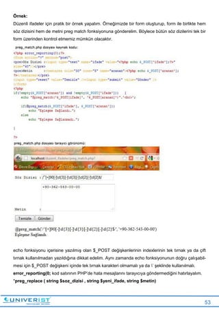 53
Örnek:
Düzenli ifadeler için pratik bir örnek yapalım. Örneğimizde bir form oluşturup, form ile birlikte hem
söz dizisini hem de metni preg match fonksiyonuna gönderelim. Böylece bütün söz dizilerini tek bir
form üzerinden kontrol etmemiz mümkün olacaktır.
echo fonksiyonu içerisine yazılmış olan $_POST değişkenlerinin indexlerinin tek tırnak ya da çift
tırnak kullanılmadan yazıldığına dikkat edelim. Aynı zamanda echo fonksiyonunun doğru çalışabil-
mesi için $_POST değişkeni içinde tek tırnak karakteri olmamalı ya da ’ şeklinde kullanılmalı.
error_reporting(0; kod satırının PHP’de hata mesajlarını tarayıcıya göndermediğini hatırlayalım.
*preg_replace ( string $soz_dizisi , string $yeni_ifade, string $metin)
 