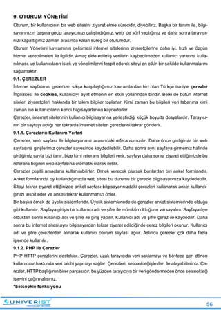 56
9. OTURUM YÖNETİMİ
Oturum, bir kullanıcının bir web sitesini ziyaret etme sürecidir, diyebiliriz. Başka bir tanım ile, bilgi-
sayarınızın başına geçip tarayıcınızı çalıştırdığınız, web’ de sörf yaptığınız ve daha sonra tarayıcı-
nızı kapattığınız zaman arasında kalan süreç bir oturumdur.
Oturum Yönetimi kavramının gelişmesi internet sitelerinin ziyaretçilerine daha iyi, hızlı ve özgün
hizmet verebilmeleri ile ilgilidir. Amaç elde edilmiş verilerin kaybedilmeden kullanıcı yararına kulla-
nılması. ve kullanıcıların istek ve yönelimlerini tespit ederek siteyi en etkin bir şekilde kullanmalarını
sağlamaktır.
9.1. ÇEREZLER
İnternet sayfalarını gezerken sıkça karşılaştığımız kavramlardan biri olan Türkçe ismiyle çerezler
İngilizcesi ile cookies, kullanıcıyı ayırt etmenin en etkili yollarından biridir. Belki de bütün internet
siteleri ziyaretçileri hakkında bir takım bilgiler toplarlar. Kimi zaman bu bilgileri veri tabanına kimi
zaman ise kullanıcıların kendi bilgisayarlarına kaydederler.
Çerezler, internet sitelerinin kullanıcı bilgisayarına yerleştirdiği küçük boyutta dosyalardır. Tarayıcı-
nın bir sayfayı açtığı her tekrarda internet siteleri çerezlerini tekrar gönderir.
9.1.1. Çerezlerin Kullanım Yerleri
Çerezler, web sayfası ile bilgisayarımız arasındaki referansımızdır. Daha önce girdiğimiz bir web
sayfasına girişlerimiz çerezler sayesinde kaydedilebilir. Daha sonra aynı sayfaya girmemiz halinde
girdiğimiz sayfa bizi tanır, bize kimi referans bilgileri verir, sayfayı daha sonra ziyaret ettiğimizde bu
referans bilgileri web sayfasına otomatik olarak iletilir.
Çerezler çeşitli amaçlarla kullanılabilirler. Örnek verecek olursak bunlardan biri anket formlarıdır.
Anket formlarında oy kullandığınızda web sitesi bu durumu bir çerezle bilgisayarınıza kaydedebilir.
Siteyi tekrar ziyaret ettiğinizde anket sayfası bilgisayarınızdaki çerezleri kullanarak anket kullandı-
ğınızı tespit eder ve anketi tekrar kullanmanızı önler.
Bir başka örnek de üyelik sistemleridir. Üyelik sistemlerinde de çerezler anket sistemlerinde olduğu
gibi kullanılır. Sayfaya girişin bir kullanıcı adı ve şifre ile mümkün olduğunu varsayalım. Sayfaya üye
olduktan sonra kullanıcı adı ve şifre ile giriş yapılır. Kullanıcı adı ve şifre çerez ile kaydedilir. Daha
sonra bu internet sitesi aynı bilgisayardan tekrar ziyaret edildiğinde çerez bilgileri okunur. Kullanıcı
adı ve şifre çerezlerden alınarak kullanıcı oturum sayfası açılır. Aslında çerezler çok daha fazla
işlemde kullanılır.
9.1.2. PHP ile Çerezler
PHP HTTP çerezlerini destekler. Çerezler, uzak tarayıcıda veri saklamayı ve böylece geri dönen
kullanıcılar hakkında veri takibi yapmayı sağlar. Çerezleri, setcookie()işlevleri ile atayabilirsiniz. Çe-
rezler, HTTP başlığının birer parçasıdır, bu yüzden tarayıcıya bir veri göndermeden önce setcookie()
işlevini çağırmalısınız.
*Setcookie fonksiyonu
 