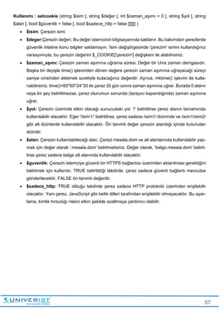 57
Kullanımı : setcookie (string $isim [, string $değer [, int $zaman_aşımı = 0 [, string $yol [, string
$alan [, bool $güvenlik = false [, bool $sadece_http = false ]]]]]] )
 $isim: Çerezin ismi.
 $deger:Çerezin değeri. Bu değer istemcinin bilgisayarında saklanır. Bu bakımdan çerezlerde
güvenlik ihlaline konu bilgiler saklamayın. İsim değiştirgesinde 'çerezim' ismini kullandığınız
varsayımıyla, bu çerezin değerini $_COOKIE['çerezim'] değişkeni ile alabilirsiniz.
 $zaman_aşımı: Çerezin zaman aşımına uğrama süresi. Değer bir Unix zaman damgasıdır.
Başka bir deyişle time() işlevinden dönen değere çerezin zaman aşımına uğrayacağı süreyi
saniye cinsinden eklemek suretiyle bulacağınız değerdir. Ayrıca, mktime() işlevini de kulla-
nabilirsiniz. time()+60*60*24*30 ile çerez 30 gün sonra zaman aşımına uğrar. Burada 0 atanır
veya bir şey belirtilmezse, çerez oturumun sonunda (tarayıcı kapandığında) zaman aşımına
uğrar.
 $yol: Çerezin üzerinde etkin olacağı sunucudaki yol. '/' belirtilirse çerez alanın tamamında
kullanılabilir olacaktır. Eğer '/isim1/' belirtilirse, çerez sadece /isim1/ dizininde ve /isim1/isim2/
gibi alt dizinlerde kullanılabilir olacaktır. Ön tanımlı değer çerezin atandığı içinde bulunulan
dizindir.
 $alan: Çerezin kullanılabileceği alan. Çerezi mesela.dom ve alt alanlarında kullanılabilir yap-
mak için değer olarak '.mesela.dom' belirtmelisiniz. Değer olarak, 'belge.mesela.dom' belirti-
lirse çerez sadece belge alt alanında kullanılabilir olacaktır.
 $guvenlik: Çerezin istemciye güvenli bir HTTPS bağlantısı üzerinden aktarılması gerektiğini
belirtmek için kullanılır. TRUE belirtildiği takdirde, çerez sadece güvenli bağlantı mevcutsa
gönderilecektir. FALSE ön tanımlı değerdir.
 $sadece_http: TRUE olduğu takdirde çerez sadece HTTP protokolü üzerinden erişilebilir
olacaktır. Yani çerez, JavaScript gibi betik dilleri tarafından erişilebilir olmayacaktır. Bu ayar-
lama, kimlik hırsızlığı riskini etkin şekilde azaltmaya yardımcı olabilir.
 