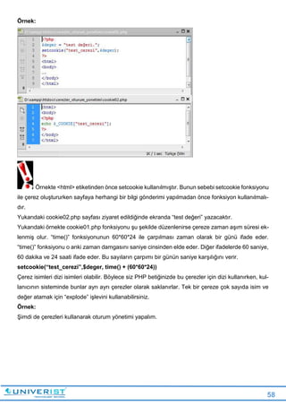 58
Örnek:
Örnekte <html> etiketinden önce setcookie kullanılmıştır. Bunun sebebi setcookie fonksiyonu
ile çerez oluştururken sayfaya herhangi bir bilgi gönderimi yapılmadan önce fonksiyon kullanılmalı-
dır.
Yukarıdaki cookie02.php sayfası ziyaret edildiğinde ekranda “test değeri” yazacaktır.
Yukarıdaki örnekte cookie01.php fonksiyonu şu şekilde düzenlenirse çereze zaman aşım süresi ek-
lenmiş olur. “time()” fonksiyonunun 60*60*24 ile çarpılması zaman olarak bir günü ifade eder.
“time()” fonksiyonu o anki zaman damgasını saniye cinsinden elde eder. Diğer ifadelerde 60 saniye,
60 dakika ve 24 saati ifade eder. Bu sayıların çarpımı bir günün saniye karşılığını verir.
setcookie(“test_cerezi”,$deger, time() + (60*60*24))
Çerez isimleri dizi isimleri olabilir. Böylece siz PHP betiğinizde bu çerezler için dizi kullanırken, kul-
lanıcının sisteminde bunlar ayrı ayrı çerezler olarak saklanırlar. Tek bir çereze çok sayıda isim ve
değer atamak için “explode” işlevini kullanabilirsiniz.
Örnek:
Şimdi de çerezleri kullanarak oturum yönetimi yapalım.
 