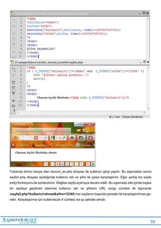 59
Yukarıda birinci dosya olan oturum_ac.php dosyası ile kullanıcı girişi yapılır. Bu aşamadan sonra
sayfa1.php dosyası açıldığında kullanıcı adı ve şifre ile çerez karşılaştırılır. Eğer yanlış ise sayfa
exit() fonksiyonu ile sonlandırılır. Değilse sayfa açılmaya devam edilir. Bu aşamada site içinde başka
bir sayfaya geçilmek istenirse kullanıcı adı ve şifrenin URL sorgu cümlesi ile taşınarak
(sayfa2.php?kullanici=ahmet&sifre=12345) her sayfanın başında çerezler ile karşılaştırılması ge-
rekir. Karşılaştırma için kullanılacak if cümlesi ise şu şekilde olmalı.
 
