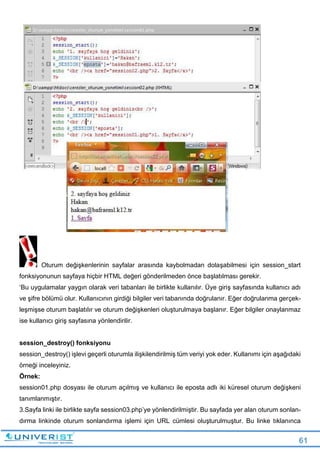 61
Oturum değişkenlerinin sayfalar arasında kaybolmadan dolaşabilmesi için session_start
fonksiyonunun sayfaya hiçbir HTML değeri gönderilmeden önce başlatılması gerekir.
‘Bu uygulamalar yaygın olarak veri tabanları ile birlikte kullanılır. Üye giriş sayfasında kullanıcı adı
ve şifre bölümü olur. Kullanıcının girdiği bilgiler veri tabanında doğrulanır. Eğer doğrulanma gerçek-
leşmişse oturum başlatılır ve oturum değişkenleri oluşturulmaya başlanır. Eğer bilgiler onaylanmaz
ise kullanıcı giriş sayfasına yönlendirilir.
session_destroy() fonksiyonu
session_destroy() işlevi geçerli oturumla ilişkilendirilmiş tüm veriyi yok eder. Kullanımı için aşağıdaki
örneği inceleyiniz.
Örnek:
session01.php dosyası ile oturum açılmış ve kullanıcı ile eposta adlı iki küresel oturum değişkeni
tanımlanmıştır.
3.Sayfa linki ile birlikte sayfa session03.php’ye yönlendirilmiştir. Bu sayfada yer alan oturum sonlan-
dırma linkinde oturum sonlandırma işlemi için URL cümlesi oluşturulmuştur. Bu linke tıklanınca
 
