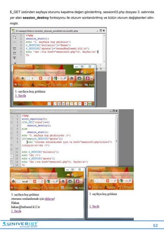 62
$_GET üstünden sayfaya oturumu kapatma değeri gönderilmiş, session03.php dosyası 3. satırında
yer alan session_destroy fonksiyonu ile oturum sonlandırılmış ve bütün oturum değişkenleri silin-
miştir.
 