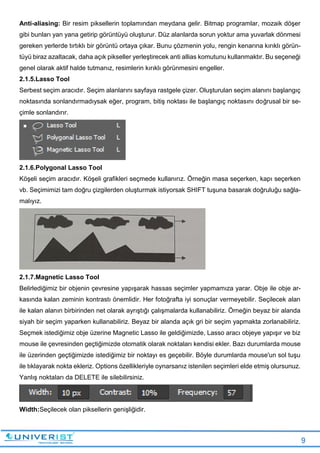 9
Anti-aliasing: Bir resim piksellerin toplamından meydana gelir. Bitmap programlar, mozaik döşer
gibi bunları yan yana getirip görüntüyü oluşturur. Düz alanlarda sorun yoktur ama yuvarlak dönmesi
gereken yerlerde tırtıklı bir görüntü ortaya çıkar. Bunu çözmenin yolu, rengin kenarına kırıklı görün-
tüyü biraz azaltacak, daha açık pikseller yerleştirecek anti allias komutunu kullanmaktır. Bu seçeneği
genel olarak aktif halde tutmanız, resimlerin kırıklı görünmesini engeller.
2.1.5.Lasso Tool
Serbest seçim aracıdır. Seçim alanlarını sayfaya rastgele çizer. Oluşturulan seçim alanını başlangıç
noktasında sonlandırmadıysak eğer, program, bitiş noktası ile başlangıç noktasını doğrusal bir se-
çimle sonlandırır.
2.1.6.Polygonal Lasso Tool
Köşeli seçim aracıdır. Köşeli grafikleri seçmede kullanırız. Örneğin masa seçerken, kapı seçerken
vb. Seçimimizi tam doğru çizgilerden oluşturmak istiyorsak SHIFT tuşuna basarak doğruluğu sağla-
malıyız.
2.1.7.Magnetic Lasso Tool
Belirlediğimiz bir objenin çevresine yapışarak hassas seçimler yapmamıza yarar. Obje ile obje ar-
kasında kalan zeminin kontrastı önemlidir. Her fotoğrafta iyi sonuçlar vermeyebilir. Seçilecek alan
ile kalan alanın birbirinden net olarak ayrıştığı çalışmalarda kullanabiliriz. Örneğin beyaz bir alanda
siyah bir seçim yaparken kullanabiliriz. Beyaz bir alanda açık gri bir seçim yapmakta zorlanabiliriz.
Seçmek istediğimiz obje üzerine Magnetic Lasso ile geldiğimizde, Lasso aracı objeye yapışır ve biz
mouse ile çevresinden geçtiğimizde otomatik olarak noktaları kendisi ekler. Bazı durumlarda mouse
ile üzerinden geçtiğimizde istediğimiz bir noktayı es geçebilir. Böyle durumlarda mouse'un sol tuşu
ile tıklayarak nokta ekleriz. Options özellikleriyle oynarsanız istenilen seçimleri elde etmiş olursunuz.
Yanlış noktaları da DELETE ile silebilirsiniz.
Width:Seçilecek olan piksellerin genişliğidir.
 