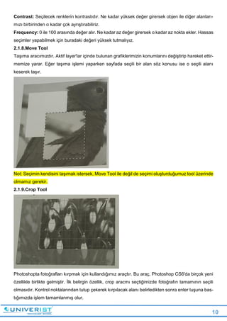 10
Contrast: Seçilecek renklerin kontrastıdır. Ne kadar yüksek değer girersek objen ile diğer alanları-
mızı birbirinden o kadar çok ayrıştırabiliriz.
Frequency: 0 ile 100 arasında değer alır. Ne kadar az değer girersek o kadar az nokta ekler. Hassas
seçimler yapabilmek için buradaki değeri yüksek tutmalıyız.
2.1.8.Move Tool
Taşıma aracımızdır. Aktif layer'lar içinde bulunan grafiklerimizin konumlarını değiştirip hareket ettir-
memize yarar. Eğer taşıma işlemi yaparken sayfada seçili bir alan söz konusu ise o seçili alanı
keserek taşır.
Not: Seçimin kendisini taşımak istersek, Move Tool ile değil de seçimi oluşturduğumuz tool üzerinde
olmamız gerekir.
2.1.9.Crop Tool
Photoshopta fotoğrafları kırpmak için kullandığımız araçtır. Bu araç, Photoshop CS6'da birçok yeni
özellikle birlikte gelmiştir. İlk belirgin özellik, crop aracmı seçtiğimizde fotoğrafın tamamının seçili
olmasıdır. Kontrol noktalarından tutup çekerek kırpılacak alanı belirledikten sonra enter tuşuna bas-
tığımızda işlem tamamlanmış olur.
 