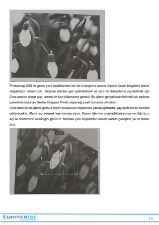 11
Photoshop CS6 ile gelen yeni özelliklerden biri de kırptığımız alanın dışında kalan bölgelere tekrar
ulaşabiliyor olmamızdır. Kırpılan alanları geri getirebilmek ve yeni bir düzenleme yapabilmek için
Crop aracını tekrar alıp, resme bir kez tıklamamız gerekir. Bu işlemi gerçekleştirebilmek için options
panelinde bulunan Delete Cropped Pixels seçeneği pasif durumda olmalıdır.
Crop aracıyla oluşturduğumuz seçim kutusunun köşelerine yaklaştığımızda, yay şeklinde bir sembol
görünecektir. Alana açı vererek kesmemize yarar. Kesim işlemini onayladıktan sonra verdiğimiz o
açı ile resmimizin kesildiğini görürüz. İstersek yine köşelerden kesim alanını genişletir ya da daral-
tırız.
 