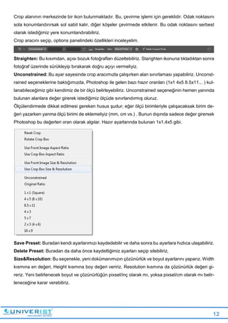 12
Crop alanının merkezinde bir ikon bulunmaktadır. Bu, çevirme işlemi için gereklidir. Odak noktasını
sola konumlandırırsak sol sabit kalır, diğer köşeler çevirmede etkilenir. Bu odak noktasını serbest
olarak istediğimiz yere konumlandırabiliriz.
Crop aracını seçip, options panelindeki özellikleri inceleyelim.
Straighten: Bu kısımdan, açısı bozuk fotoğrafları düzeltebiliriz. Starighten ikonuna tıkladıktan sonra
fotoğraf üzerinde sürükleyip bırakarak doğru açıyı vermeliyiz.
Unconstrained: Bu ayar sayesinde crop aracımızla çalışırken alan sınırlaması yapabiliriz. Unconst-
rained seçeneklerine baktığımızda, Photoshop ile gelen bazı hazır oranları (1x1 4x5 8.5x11... ) kul-
lanabileceğimiz gibi kendimiz de bir ölçü belirleyebiliriz. Unconstrained seçeneğinin hemen yanında
bulunan alanlara değer girerek istediğimiz ölçüde sınırlandırmış oluruz.
Ölçülendirmede dikkat edilmesi gereken husus şudur; eğer ölçü birimleriyle çalışacaksak birim de-
ğeri yazarken yanma ölçü birimi de eklemeliyiz (mm, cm vs.) . Bunun dışında sadece değer girersek
Photoshop bu değerleri oran olarak algılar. Hazır ayarlarında bulunan 1x1,4x5 gibi.
Save Preset: Buradan kendi ayarlarımızı kaydedebilir ve daha sonra bu ayarlara hızlıca ulaşabiliriz.
Delete Preset: Buradan da daha önce kaydettiğimiz ayarları seçip silebiliriz,
Size&Resolution: Bu seçenekle, yeni dokümanımızın çözünürlük ve boyut ayarlarını yaparız. Width
kısmına en değeri, Height kısmına boy değeri veririz. Resolution kısmına da çözünürlük değeri gi-
reriz. Yeni belirlenecek boyut ve çözünürlüğün pixsel/inç olarak mı, yoksa pixsel/cm olarak mı belir-
leneceğine karar verebiliriz.
 