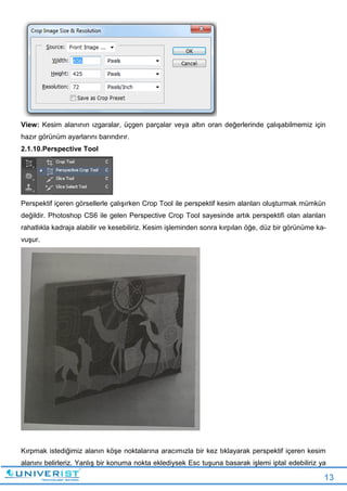 13
View: Kesim alanının ızgaralar, üçgen parçalar veya altın oran değerlerinde çalışabilmemiz için
hazır görünüm ayarlarını barındırır.
2.1.10.Perspective Tool
Perspektif içeren görsellerle çalışırken Crop Tool ile perspektif kesim alanları oluşturmak mümkün
değildir. Photoshop CS6 ile gelen Perspective Crop Tool sayesinde artık perspektifi olan alanları
rahatlıkla kadraja alabilir ve kesebiliriz. Kesim işleminden sonra kırpılan öğe, düz bir görünüme ka-
vuşur.
Kırpmak istediğimiz alanın köşe noktalarına aracımızla bir kez tıklayarak perspektif içeren kesim
alanını belirleriz. Yanlış bir konuma nokta eklediysek Esc tuşuna basarak işlemi iptal edebiliriz ya
 