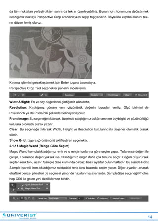 14
da tüm noktaları yerleştirdikten sonra da tekrar üzenleyebiliriz. Bunun için, konumunu değiştirmek
istediğimiz noktayı Perspective Crop aracındayken seçip taşıyabiliriz. Böylelikle kırpma alanını tek-
rar düzen lemiş oluruz.
Kırpma işlemini gerçekleştirmek için Enter tuşuna basmalıyız.
Perspective Crop Tool seçenekler panelini inceleyelim.
Width&Hight: En ve boy değerlerini girdiğimiz alanlardır.
Resolution: Kırptığımız görsele yeni çözünürlük değerini buradan veririz. Ölçü birimini de
Pixels/inch ya da Pixels/cm şeklinde belirleyebiliyoruz.
Front image: Bu seçeneğe tıklarsak, üzerinde çalıştığımız dokümanın en boy bilgisi ve çözünürlüğü
kutulara otomatik olarak yazılır.
Clear: Bu seçeneğe tıklarsak Width, Height ve Resolution kutularındaki değerler otomatik olarak
silinir.
Show Grid: Izgara görünümünü aktifleştiren seçenektir.
2.1.11.Magic Wand (Renge Göre Seçim)
Magic Wand komutu tıkladığımız renk ve o rengin tonlarına göre seçim yapar. Tolarence değeri ile
çalışır. Tolarence değeri yüksek ise, tıkladığımız rengin daha çok tonunu seçer. Değeri düşürürsek
seçilen renk tonu azalır. Sample Size kısmında da bazı hazır ayarlar bulunmaktadır. Bu alanda Point
Sample işaretli iken, tıkladığımız noktadaki renk tonu bazında seçim yapar. Diğer ayarlar, artarak
etraftaki benzeı pikselleri de seçmesi yönünde hazırlanmış ayarlardır. Sample Size seçeneği Photos
hop CS6 ile gelen yeni özelliklerden biridir.
 