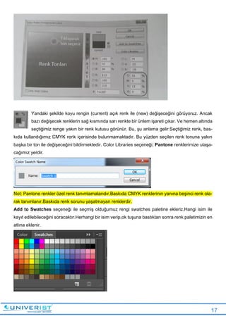 17
Yandaki şekilde koyu rengin (current) açık renk ile (new) değişeceğini görüyoruz. Ancak
bazı değişecek renklerin sağ kısmında sarı renkte bir ünlem işareti çıkar. Ve hemen altında
seçtiğimiz renge yakın bir renk kutusu görünür. Bu, şu anlama gelir:Seçtiğimiz renk, bas-
kıda kullandığımız CMYK renk içerisinde bulunmamaktadır. Bu yüzden seçilen renk tonuna yakın
başka bir ton ile değişeceğini bildirmektedir. Color Libraries seçeneği, Pantone renklerimize ulaşa-
cağımız yerdir.
Not: Pantone renkler özel renk tanımlamalarıdır.Baskıda CMYK renklerinin yanına beşinci renk ola-
rak tanımlanır.Baskıda renk sorunu yaşatmayan renklerdir.
Add to Swatches seçeneği ile seçmiş olduğumuz rengi swatches paletine ekleriz.Hangi isim ile
kayıt edilebileceğini soracaktır.Herhangi bir isim verip,ok tuşuna bastıktan sonra renk paletimizin en
atlına eklenir.
 