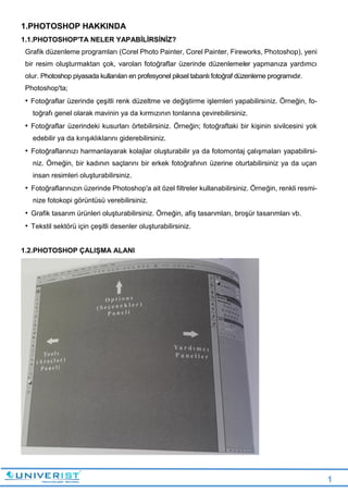 1
1.PHOTOSHOP HAKKINDA
1.1.PHOTOSHOP'TA NELER YAPABİLİRSİNİZ?
Grafik düzenleme programları (Corel Photo Painter, Corel Painter, Fireworks, Photoshop), yeni
bir resim oluşturmaktan çok, varolan fotoğraflar üzerinde düzenlemeler yapmanıza yardımcı
olur. Photoshop piyasada kullanılan en profesyonel piksel tabanlı fotoğraf düzenleme programıdır.
Photoshop'ta;
• Fotoğraflar üzerinde çeşitli renk düzeltme ve değiştirme işlemleri yapabilirsiniz. Örneğin, fo-
toğrafı genel olarak mavinin ya da kırmızının tonlarına çevirebilirsiniz.
• Fotoğraflar üzerindeki kusurları örtebilirsiniz. Örneğin; fotoğraftaki bir kişinin sivilcesini yok
edebilir ya da kırışıklıklarını giderebilirsiniz.
• Fotoğraflarınızı harmanlayarak kolajlar oluşturabilir ya da fotomontaj çalışmaları yapabilirsi-
niz. Örneğin, bir kadının saçlarını bir erkek fotoğrafının üzerine oturtabilirsiniz ya da uçan
insan resimleri oluşturabilirsiniz.
• Fotoğraflarınızın üzerinde Photoshop'a ait özel filtreler kullanabilirsiniz. Örneğin, renkli resmi-
nize fotokopi görüntüsü verebilirsiniz.
• Grafik tasarım ürünleri oluşturabilirsiniz. Örneğin, afiş tasarımları, broşür tasarımları vb.
• Tekstil sektörü için çeşitli desenler oluşturabilirsiniz.
1.2.PHOTOSHOP ÇALIŞMA ALANI
 