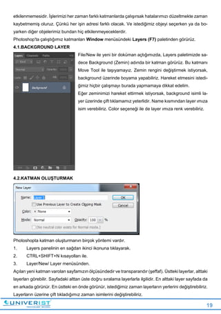 19
etkilenmemesidir. İşlerimizi her zaman farklı katmanlarda çalışırsak hatalarımızı düzeltmekte zaman
kaybetmemiş oluruz. Çünkü her işin adresi farklı olacak. Ve istediğimiz objeyi seçerken ya da bo-
yarken diğer objelerimiz bundan hiç etkilenmeyeceklerdir.
Photoshop'ta çalıştığımız katmanları Window menüsündeki Layers (F7) paletinden görürüz.
4.1.BACKGROUND LAYER
File/New ile yeni bir doküman açtığımızda, Layers paletimizde sa-
dece Background (Zemin) adında bir katman görürüz. Bu katmanı
Move Tool ile taşıyamayız. Zemin rengini değiştirmek istiyorsak,
background üzerinde boyama yapabiliriz. Hareket etmesini istedi-
ğimiz hiçbir çalışmayı burada yapmamaya dikkat edelim.
Eğer zeminimizi hareket ettirmek istiyorsak, background isimli la-
yer üzerinde çift tıklamamız yeterlidir. Name kısmından layer ımıza
isim verebiliriz. Color seçeneği ile de layer ımıza renk verebiliriz.
4.2.KATMAN OLUŞTURMAK
Photoshopta katman oluşturmanın birçok yöntemi vardır.
1. Layers panelinin en sağdan ikinci ikonuna tıklayarak.
2. CTRL+SHIFT+N kısayolları ile.
3. Layer/New/ Layer menüsünden.
Açılan yeni katman varolan sayfamızın ölçüsündedir ve transparandır (şeffaf). Üstteki layerlar, alttaki
layerları görebilir. Sayfadaki alttan üste doğru sıralama layerlarla ilgilidir. En alttaki layer sayfada da
en arkada görünür. En üstteki en önde görünür, istediğimiz zaman layerların yerlerini değiştirebiliriz.
Layerların üzerine çift tıkladığımız zaman isimlerini değiştirebiliriz.
 