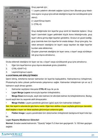 21
Grup yapmak için;
1. Layers paletinin altındaki sağdan üçüncü ikon (Burada grup klasö-
rünü açarız ve grup içine almak istediğimiz layer ları sürükleyerek içine
atarız).
2. Layer/Group layers
3. CTRL+G
Grup dediğimizde tüm layer'lar grup isimli bir klasörde toplanır. Grup
layer'ı üzerindeki üçgen şeklindeki küçük ikona tıkladığımızda, grup
layer'ı altına girmiş diğer layerları görebiliriz. Grubun en güzel özelliği,
grup üzerinde iken tüm layer'lar bir arada dolaşır. Grup içine girip, ha-
reket etmesini istediğiniz bir layer'ı seçip taşırken de diğer layer'lar
bundan asla etkilenmez.
Gruptan çıkarmak istediğiniz bir layer varsa, o layer'ı seçip sürükleye-
rek grup dışına atmalısınız.
Gruba eklemek istediğiniz bir layer var ise, o layer'ı seçip sürükleyerek grup içine atmalısınız.
1. Eğer tüm layer'larımızı grup dışına atacaksak grubu çözebiliriz.
2. CTRL+SHIFT+G
3. Layers/Ungroup Layers
4.4.KATMANLARI BİRLEŞTİRMEK
İşlemi bitmiş, birbirlerine benzer katmanları bir layer'da toplayabiliriz. Katmanlarımızı birleştirmek,
Photoshop'ta daha yüksek performansta çalışmamızı sağlar. Katmanları birleştirmek için en az 2
katmanın seçili olması gerekir.
• Katmanlar seçiliyken klavyede CTRL+E tuşu ile ya da
• Layer Merge Layers komutuyla layerları birleştirebiliriz.
• Merge Down komutuyla, seçili olan katmanı bir altındaki katman ile birleştirebilirsiniz. Backg-
round seçili iken bu seçenek aktif olmayacaktır.
• Merge Visible: Layers panelinde görünen (gözü açık) tüm katmanları birleştirir.
Not: Her layer'ın solunda bir göz ikonu vardır. Eğer ikon aktifse o layer sayfada görünüyor demektir.
Aktif değilse o layer var fakat sayfada görünmüyor anlamına gelir.
• Flatten Image: Layers panelindeki tüm dokümanları birleştirerek background layer'ında top-
lar.
Layer Kapama Modlarının Görevleri
Normal: Sıradan asetat katmanıdır. "Opacity" değeri % 0 iken tam geçirgendir. % 100 iken geçirgen
değildir.
 
