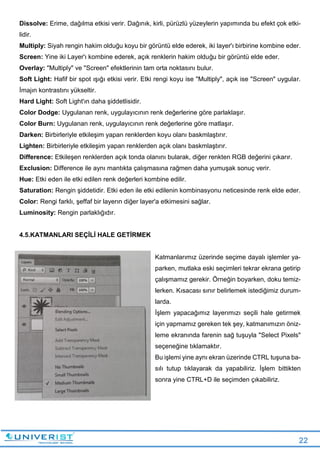 22
Dissolve: Erime, dağılma etkisi verir. Dağınık, kirli, pürüzlü yüzeylerin yapımında bu efekt çok etki-
lidir.
Multiply: Siyah rengin hakim olduğu koyu bir görüntü elde ederek, iki layer'ı birbirine kombine eder.
Screen: Yine iki Layer'ı kombine ederek, açık renklerin hakim olduğu bir görüntü elde eder.
Overlay: "Multiply" ve "Screen" efektlerinin tam orta noktasını bulur.
Soft Light: Hafif bir spot ışığı etkisi verir. Etki rengi koyu ise "Multiply", açık ise "Screen" uygular.
İmajın kontrastını yükseltir.
Hard Light: Soft Light'ın daha şiddetlisidir.
Color Dodge: Uygulanan renk, uygulayıcının renk değerlerine göre parlaklaşır.
Color Burn: Uygulanan renk, uygulayıcının renk değerlerine göre matlaşır.
Darken: Birbirleriyle etkileşim yapan renklerden koyu olanı baskmlaştırır.
Lighten: Birbirleriyle etkileşim yapan renklerden açık olanı baskmlaştırır.
Difference: Etkileşen renklerden açık tonda olanını bularak, diğer renkten RGB değerini çıkarır.
Exclusion: Difference ile aynı mantıkta çalışmasına rağmen daha yumuşak sonuç verir.
Hue: Etki eden ile etki edilen renk değerleri kombine edilir.
Saturation: Rengin şiddetidir. Etki eden ile etki edilenin kombinasyonu neticesinde renk elde eder.
Color: Rengi farklı, şeffaf bir layerın diğer layer'a etkimesini sağlar.
Luminosity: Rengin parlaklığıdır.
4.5.KATMANLARI SEÇİLİ HALE GETİRMEK
Katmanlarımız üzerinde seçime dayalı işlemler ya-
parken, mutlaka eski seçimleri tekrar ekrana getirip
çalışmamız gerekir. Örneğin boyarken, doku temiz-
lerken. Kısacası sınır belirlemek istediğimiz durum-
larda.
İşlem yapacağımız layerımızı seçili hale getirmek
için yapmamız gereken tek şey, katmanımızın öniz-
leme ekranında farenin sağ tuşuyla "Select Pixels"
seçeneğine tıklamaktır.
Bu işlemi yine aynı ekran üzerinde CTRL tuşuna ba-
sılı tutup tıklayarak da yapabiliriz. İşlem bittikten
sonra yine CTRL+D ile seçimden çıkabiliriz.
 