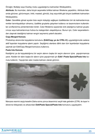 25
Örneğin; Multiply veya Overlay modu uyguladığımız katmanları filtreleyebiliriz.
Attribute: Bu kısımdan, daha birçok seçenekle birlikte katman filtreleme yapabiliriz. Attribute liste-
sinde görünen, görünmeyen, linkli, maskeli, gömülü, boş veya kilitli gibi birçok özellikteki katmanları
fıltreleyebiliriz.
Color: Genellikle görsel açıdan bize seçim kolaylığı sağlayan özelliklerden biri de katmanlarımıza
renkler tanımlayabiliyor olmamız, özellikle gruplarla çalışırken kullanıcı ve tasarımcıların kullandık-
ları sınıflandırma yöntemlerinden biridir. Color filtreleme sayesinde renk atadığımız katman grupla-
rımıza veya katmanlarımıza hızlıca bu kategoriden ulaşabiliyoruz. Bunun için, Color seçeneklerin-
den ulaşmak istediğimiz katman rengini seçmemiz yeterli olacaktır.
Copy Merged Komutu
Photoshop ekranında kopyalama komutunu (Edit/Copy ya da CTRL+C) uyguladığımızda sadece
aktif layerdan kopyalama işlemi yapılır. Seçtiğimiz alanlara dâhil olan tüm layerlardan kopyalama
yapmak için Edit/Copy Merged komutunu kullanırız.
Paste lnto Komutu
Kestiğimiz ya da kopyaladığımız bir seçim alanını başka bir seçim alanının içine yapıştırmamıza
yarar. Kesilen bir alanı başka bir alanın içine yapıştırmak için Edit/ I Paste Special/Paste Into ko-
mutu kullanılır. Yapıştırılan alan maske katmanı olarak görünür.
Manzara resmini seçip keselim.Daha sonra yonca desenimizi seçili hale getirelim (CTRL ile layer’ın
ekranına tıklayarak) ve arkasından Edit/Paste Special/Paste Into komutunu uygulayalım.
 