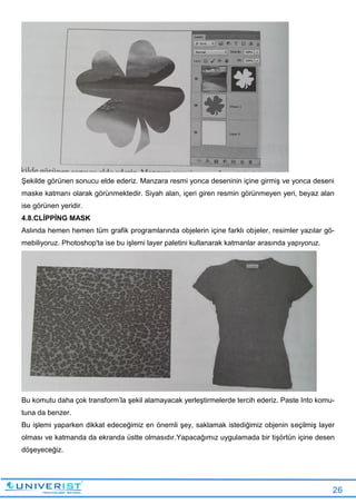 26
Şekilde görünen sonucu elde ederiz. Manzara resmi yonca deseninin içine girmiş ve yonca deseni
maske katmanı olarak görünmektedir. Siyah alan, içeri giren resmin görünmeyen yeri, beyaz alan
ise görünen yeridir.
4.8.CLİPPİNG MASK
Aslında hemen hemen tüm grafik programlarında objelerin içine farklı objeler, resimler yazılar gö-
mebiliyoruz. Photoshop'ta ise bu işlemi layer paletini kullanarak katmanlar arasında yapıyoruz.
Bu komutu daha çok transform’la şekil alamayacak yerleştirmelerde tercih ederiz. Paste Into komu-
tuna da benzer.
Bu işlemi yaparken dikkat edeceğimiz en önemli şey, saklamak istediğimiz objenin seçilmiş layer
olması ve katmanda da ekranda üstte olmasıdır.Yapacağımız uygulamada bir tişörtün içine desen
döşeyeceğiz.
 