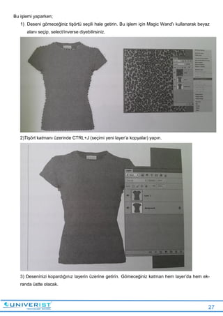 27
Bu işlemi yaparken;
1) Deseni gömeceğiniz tişörtü seçili hale getirin. Bu işlem için Magic Wand'ı kullanarak beyaz
alanı seçip, select/inverse diyebilirsiniz.
2)Tişört katmanı üzerinde CTRL+J (seçimi yeni layer’a kopyalar) yapın.
3) Deseninizi kopardığınız layerin üzerine getirin. Gömeceğiniz katman hem layer’da hem ek-
randa üstte olacak.
 