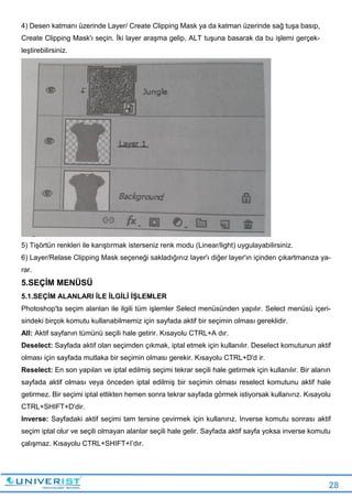28
4) Desen katmanı üzerinde Layer/ Create Clipping Mask ya da katman üzerinde sağ tuşa basıp,
Create Clipping Mask'ı seçin. İki layer araşma gelip, ALT tuşuna basarak da bu işlemi gerçek-
leştirebilirsiniz.
5) Tişörtün renkleri ile karıştırmak isterseniz renk modu (Linear/light) uygulayabilirsiniz.
6) Layer/Relase Clipping Mask seçeneği sakladığınız layer'ı diğer layer'ın içinden çıkartmanıza ya-
rar.
5.SEÇİM MENÜSÜ
5.1.SEÇİM ALANLARI İLE İLGİLİ İŞLEMLER
Photoshop'ta seçim alanları ile ilgili tüm işlemler Select menüsünden yapılır. Select menüsü içeri-
sindeki birçok komutu kullanabilmemiz için sayfada aktif bir seçimin olması gereklidir.
All: Aktif sayfanın tümünü seçili hale getirir. Kısayolu CTRL+A dır.
Deselect: Sayfada aktif olan seçimden çıkmak, iptal etmek için kullanılır. Deselect komutunun aktif
olması için sayfada mutlaka bir seçimin olması gerekir. Kısayolu CTRL+D'd ir.
Reselect: En son yapılan ve iptal edilmiş seçimi tekrar seçili hale getirmek için kullanılır. Bir alanın
sayfada aktif olması veya önceden iptal edilmiş bir seçimin olması reselect komutunu aktif hale
getirmez. Bir seçimi iptal ettikten hemen sonra tekrar sayfada görmek istiyorsak kullanırız. Kısayolu
CTRL+SHIFT+D'dir.
Inverse: Sayfadaki aktif seçimi tam tersine çevirmek için kullanırız. Inverse komutu sonrası aktif
seçim iptal olur ve seçili olmayan alanlar seçili hale gelir. Sayfada aktif sayfa yoksa inverse komutu
çalışmaz. Kısayolu CTRL+SHIFT+I’dır.
 