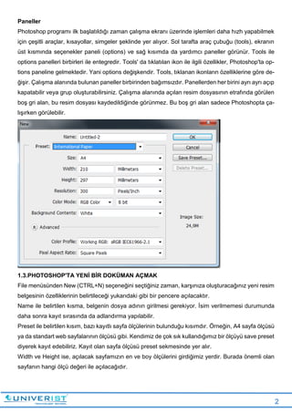 2
Paneller
Photoshop programı ilk başlatıldığı zaman çalışma ekranı üzerinde işlemleri daha hızh yapabilmek
için çeşitli araçlar, kısayollar, simgeler şeklinde yer alıyor. Sol tarafta araç çubuğu (tools), ekranın
üst kısmında seçenekler paneli (options) ve sağ kısımda da yardımcı paneller görünür. Tools ile
options panelleri birbirleri ile entegredir. Tools' da tıklatılan ikon ile ilgili özellikler, Photoshop'ta op-
tions paneline gelmektedir. Yani options değişkendir. Tools, tıklanan ikonların özelliklerine göre de-
ğişir. Çalışma alanında bulunan paneller birbirinden bağımsızdır. Panellerden her birini ayrı ayrı açıp
kapatabilir veya grup oluşturabilirsiniz. Çalışma alanında açılan resim dosyasının etrafında görülen
boş gri alan, bu resim dosyası kaydedildiğinde görünmez. Bu boş gri alan sadece Photoshopta ça-
lışırken görülebilir.
1.3.PHOTOSHOP'TA YENİ BİR DOKÜMAN AÇMAK
File menüsünden New (CTRL+N) seçeneğini seçtiğiniz zaman, karşınıza oluşturacağınız yeni resim
belgesinin özelliklerinin belirtileceği yukarıdaki gibi bir pencere açılacaktır.
Name ile belirtilen kısma, belgenin dosya adının girilmesi gerekiyor. İsim verilmemesi durumunda
daha sonra kayıt sırasında da adlandırma yapılabilir.
Preset ile belirtilen kısım, bazı kayıtlı sayfa ölçülerinin bulunduğu kısımdır. Örneğin, A4 sayfa ölçüsü
ya da standart web sayfalarının ölçüsü gibi. Kendimiz de çok sık kullandığımız bir ölçüyü save preset
diyerek kayıt edebiliriz. Kayıt olan sayfa ölçüsü preset sekmesinde yer alır.
Width ve Height ise, açılacak sayfamızın en ve boy ölçülerini girdiğimiz yerdir. Burada önemli olan
sayfanın hangi ölçü değeri ile açılacağıdır.
 