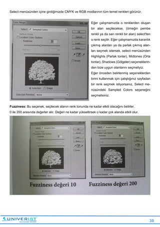 30
Select menüsünden içine girdiğimizde CMYK ve RGB modlarının tüm temel renkleri görünür.
Eğer çalışmamızda o renklerden oluşan
bir alan seçilecekse, (örneğin pembe
renkli ya da sarı renkli bir alan) select'ten
o renk seçilir. Eğer çalışmamızda karanlık
çıkmış alanları ya da parlak çıkmış alan-
ları seçmek istersek, select menüsünden
Highlights (Parlak tonlar), Midtones (Orta
tonlar), Shadows (Gölgeler) seçeneklerin-
den bize uygun olanlarını seçmeliyiz.
Eğer önceden belirlenmiş seçeneklerden
birini kullanmak için çalıştığınız sayfadan
bir renk seçmek istiyorsanız, Select me-
nüsündeki Sampled Colors seçeneğini
seçmelisiniz.
Fuzziness: Bu seçenek, seçilecek alanın renk tonunda ne kadar etkili olacağını belirler.
0 ile 200 arasında değerler alır. Değeri ne kadar yükseltirsek o kadar çok alanda etkili olur.
 