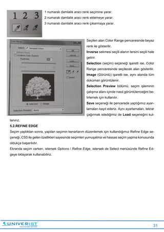 31
1 numaralı damlalık aracı renk seçimine yarar.
2 numaralı damlalık aracı renk eklemeye yarar.
3 numaralı damlalık aracı renk çıkarmaya yarar.
Seçilen alan Color Range penceresinde beyaz
renk ile gösterilir.
Inverse sekmesi seçili alanın tersini seçili hale
getirir.
Selection (seçim) seçeneği işaretli ise, Color
Range penceresinde seçilecek alan gösterilir.
Image (Görüntü) işaretli ise, aynı alanda tüm
doküman görüntülenir.
Selection Preview bölümü, seçim işleminin
çalışma alanı içinde nasıl görüntülenceğini be-
lirlemek için kullanılır.
Save seçeneği ile pencerede yaptığımız ayar-
lamaları kayıt ederiz. Aynı ayarlamaları, tekrar
çağırmak istediğimiz de Load seçeneğini kul-
lanırız.
5.2.REFINE EDGE
Seçim yaptıktan sonra, yapılan seçimin kenarlarım düzenlemek için kullandığımız Refine Edge se-
çeneği, CS5 ile gelen özellikleri sayesinde seçimleri yumuşatma ve hassas seçim yapma konusunda
oldukça başarılıdır.
Ekranda seçim varken, istersek Options / Refine Edge, istersek de Select menüsünde Refine Ed-
geye tıklayarak kullanabiliriz.
 