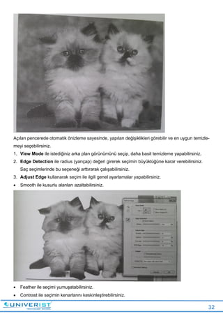 32
Açılan pencerede otomatik önizleme sayesinde, yapılan değişiklikleri görebilir ve en uygun temizle-
meyi seçebilirsiniz.
1. View Mode ile istediğiniz arka plan görünümünü seçip, daha basit temizleme yapabilirsiniz.
2. Edge Detection ile radius (yarıçap) değeri girerek seçimin büyüklüğüne karar verebilirsiniz.
Saç seçimlerinde bu seçeneği arttırarak çalışabilirsiniz.
3. Adjust Edge kullanarak seçim ile ilgili genel ayarlamalar yapabilirsiniz.
 Smooth ile kusurlu alanları azaltabilirsiniz.
 Feather ile seçimi yumuşatabilirsiniz.
 Contrast ile seçimin kenarlarını keskinleştirebilirsiniz.
 