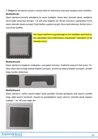 33
4. Output ile temizlenen parçanın nereye (farklı bir dokümana veya layer lacağına karar verebiliriz.
Modify/Border
Seçim alanlarına kenarlık eklediğimiz bir seçim özelliğidir. Seçim alanı otomatik olarak, verdiğimiz
kenar kadar çerçeveye dönüşür. 1 ile 200 arası değerler alır, Border komutunu uyguladıktan sonra
seçim otomatik olarak yumuşar (Tıpkı feather uygulanmış gibi). Bunu iptal edemeyiz. Border komu-
tuna ait bir özelliktir.
Not: Seçim alanlarına uygulayacağımız tüm özellikleri seçimlerle iş-
lem yapmadan önce kullanmalıyız (boyamadan, kesmeden ya da
silmeden önce).
Modify/Smooth
Seçim alanlarının köşelerini ovalleştiren, yumuşatan komuttur. Feather'la arasınd ki fark şudur: Fe-
ather seçim alanına bağlı kalarak köşeleri yumuşatır, smooth ise sadece köşeleri yumuşatır, içindeki
dolgu bundan etkilenmez.
Modify/Expand
Seçim alanlarını, verilen expand değeri kadar genişletir. Burada genişleyen asla seçimin içindeki
dolgu değil seçimin kendisidir. Expand ile genişlettiğimiz seçim alanının otomatik olarak köşeleri
ovalleşir. 1 ile 100 arası değer alır.
 