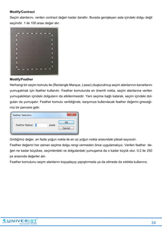 34
Modify/Contract
Seçim alanlarını, verilen contract değeri kadar daraltır. Burada genişleyen asla içindeki dolgu değil
seçimdir. 1 ile 100 arası değer alır.
Modify/Feather
Herhangi bir seçim komutu ile (Rectangle Marque, Lasso) oluşturulmuş seçim alanlarının kenarlarını
yumuşatmak için feather kullanılır. Feather komutunda en önemli nokta, seçim alanlarına verilen
yumuşaklıktan içindeki dolguların da etkilenmesidir. Yani seçime bağlı kalarak, seçim içindeki dol-
guları da yumuşatır. Feather komutu verildiğinde, karşımıza kullanılacak feather değerini gireceği-
miz bir pencere gelir.
Girdiğimiz değer, en fazla yoğun nokta ile en az yoğun nokta arasındaki piksel sayısıdır.
Feather değerini her zaman seçime dolgu rengi vermeden önce uygulamalıyız. Verilen feather de-
ğeri ne kadar büyükse, seçimlerdeki ve dolgulardaki yumuşama da o kadar büyük olur. 0.2 ile 250
px arasında değerler alır.
Feather komutunu seçim alanlarını kopyalayıp yapıştırmada ya da silmede de sıklıkla kullanırız.
 
