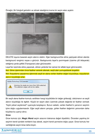 35
Örneğin; Bir fotoğraf getirelim ve silmek istediğimiz kısma bir seçim alanı açalım
DELETE tuşuna basarak seçim alanını silelim. Eğer background'da silme yaptıysak silinen alanda
background rengimiz neyse o görünür. Backgroundu layer'a çevirmişsek (üzerine çift tıklayarak)
sildiğimiz yerde şeffaf (Transparan) alan görünecektir.
Layer'lar üzerinde silme yaparsak, silinen yerlerde her zaman bir alttaki layer görünecektir.
Not: Silme işleminden önce feather vererek silersek, seçili alan yumuşatılarak boşaltılır.
Not: Kopyalama yapıştırma işleminde seçili bir alana verilen feather değeri büyüdükçe, kopyalanan
alanın büyüklüğü artar.
Bir seçili alana feather komutu verilirken hangi büyüklükte bir değer girileceği, dokümanın ve seçili
alanın büyüklüğü ile ilgilidir. Küçük bir seçim alanı üzerinde yüksek değerde bir feather verirsek
"hiçbir piksel seçilemedi" uyarısıyla karşılaşırız. Bunun sebebi, verilen feather'ın yarısının seçimin
içine doğru uygulanmasıdır. Eğer seçili alanın yarıçapı, girilen feather değerinin yarısından daha
küçükse bu uyarıyı alırız.
Grow
Grow komutu için, Magic Wand seçim aracının tolerance değeri diyebiliriz. Önceden yapılmış bir
seçimin kendi içindeki renklerini baz alarak, seçimi kendi çevresine doğru yayar. Grow komutu her
verildiğinde seçim biraz daha büyür.
 