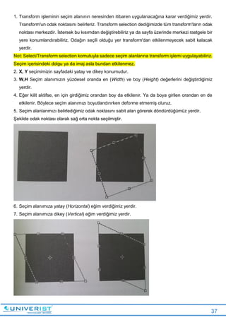 37
1. Transform işleminin seçim alanının neresinden itibaren uygulanacağına karar verdiğimiz yerdir.
Transform'un odak noktasını belirleriz. Transform selection dediğimizde tüm transform'ların odak
noktası merkezdir. İstersek bu kısımdan değiştirebiliriz ya da sayfa üzerinde merkezi rastgele bir
yere konumlandırabiliriz. Odağın seçili olduğu yer transform'dan etkilenmeyecek sabit kalacak
yerdir.
Not: Select/Transform selection komutuyla sadece seçim alanlarına transform işlemi uygulayabiliriz.
Seçim içerisindeki dolgu ya da imaj asla bundan etkilenmez.
2. X, Y seçimimizin sayfadaki yatay ve dikey konumudur.
3. W,H Seçim alanımızın yüzdesel oranda en (Width) ve boy (Height) değerlerini değiştirdiğimiz
yerdir.
4. Eğer kilit aktifse, en için girdiğimiz orandan boy da etkilenir. Ya da boya girilen orandan en de
etkilenir. Böylece seçim alanımızı boyutlandırırken deforme etmemiş oluruz.
5. Seçim alanlarımızı belirlediğimiz odak noktasını sabit alan görerek döndürdüğümüz yerdir.
Şekilde odak noktası olarak sağ orta nokta seçilmiştir.
6. Seçim alanımıza yatay (Horizontal) eğim verdiğimiz yerdir.
7. Seçim alanımıza dikey (Vertical) eğim verdiğimiz yerdir.
 