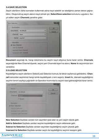 38
5.4.SAVE SELECTION
Seçim alanlarını daha sonradan kullanmak adına kayıt edebilir ve istediğimiz zaman tekrar çağıra-
biliriz. Oluşturulmuş seçim alanını kayıt etmek için; Select/Save selection komutunu uygularız. Ka-
yıt edilen seçim Channels paneline gider.
Document seçeneği ile, hangi dokümana bu seçimi kayıt ediyoruz buna karar veririz. Channels
seçeneğinde New Channel diyerek, seçimi yeni Channels layer'ına atarız. Name ile seçimimize isim
verebiliriz.
5.5.LOAD SELECTION
Kaydettiğimiz seçim alanlarını Select/Load Selection komutu ile tekrar sayfamıza getirebiliriz. Chan-
nel kısmından seçimimizi hangi isimle kaydettiysek o ismi seçeriz. Invert ile, istersek kaydettiğimiz
seçimin tersini sayfaya çağırabilir ve Operation kısmında bu seçimi nasıl getireceğimize karar veririz.
New Selection:Sayfada varolan tüm seçimleri iptal eder ve yeni seçim olarak gelir.
Add to Selection:Sayfada varolan seçime kaydettiğimiz seçim eklenerek gelir.
Subract to Selection:Sayfada varolan seçimden kaydettiğimiz seçim çıkarak gelir.
Insersect to Selection:Sayfada varolan seçim ile kaydettiğimiz seçimin kesişimi gelir.
 