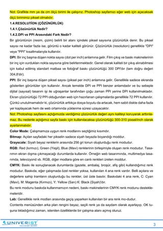 3
Not: Grafikte mm ya da cm ölçü birimi ile çalışırız. Photoshop sayfamızı eğer web için açacaksak
ölçü birimimiz piksel olmalıdır.
1.4.RESOLUTİON (ÇÖZÜNÜRLÜK)
1.4.1.Çözünürlük Nedir?
1.4.2.DPI ve PPI Arasındaki Fark Nedir?
Bir görüntünün (resim, çizim) belirli bir alanı içindeki piksel sayısına çözünürlük denir. Bu piksel
sayısı ne kadar fazla ise, görüntü o kadar kaliteli görünür. Çözünürlük (resolution) genellikle "DPI"
veya "PPI" kısaltmalarıyla kullanılır.
DPI: Bir inç başma düşen nokta sayısı (dot per inch) anlamına gelir. Film çıkış ve baskı makinelerinin
bir inç için vurdukları nokta sayısına göre belirlenmektedir. Genel olarak kaliteli bir çıkış alınabilmesi
için kabul edilmiş standart matbaa ve fotoğraf baskı çözünürlüğü 300 DPI'dır (tam doğru değeri
304,8'dir).
PPI: Bir inç başına düşen piksel sayısı (piksel per inch) anlamına gelir. Genellikle sadece ekranda
gösterilen görüntüler için kullanılır. Ancak temelde DPI ve PPI benzer anlamdadır ve bu sebeple
dijital (sayısal) tasarım işi ile uğraşanlar tarafından çoğu zaman PPI yerine DPI kullanılmaktadır.
Ekran çözünürlüğü 72 PPI olduğundan web için hazırlanan çalışmalarda genellikle 72 PPI kullanılır.
Çünkü unutulmamalıdır ki, çözünürlük arttıkça dosya boyutu da artacak, hem sabit diskte daha fazla
yer kaplayacak hem de web ortamında yüklenme süresi uzayacaktır.
Not: Photoshop sayfasını açtığımızda verdiğimiz çözünürlük değeri aynı kaliteyi koruyarak arttırıla-
maz. Bu nedenle açtığımız sayfa baskı için kullanılacaksa çözünürlüğü 300-310 pixsel/inch olarak
ayarlanmalıdır.
Color Mode: Çalışmamıza uygun renk modlarını seçtiğimiz kısımdır.
Bitmap: Açılan sayfadaki her pikselin sadece siyah beyazla boyandığı moddur.
Grayscale: Siyah beyaz renklerin arasında 256 gri tonun oluşturduğu renk modudur.
RGB: Red (kırmızı), Green (Yeşil), Blue (Mavi) renklerinin birleşimiyle oluşan renk modudur. Tasa-
rımın ekran dışma çıkmayacağı durumlarda kullanılır. Örneğin web tasarımında, multimedya tasa-
rımda, televizyond vb. RGB, diğer modlara göre en canlı renkleri üreten moddur.
CMYK: Baskı ile sonuçlanacak durumlarda (gazete, ambalaj, broşür, afiş gibi) kullandığımız renk
modudur. Baskıda, eğer çalışmada özel renkler yoksa, kullanılan 4 ana renk vardır. Belli açılara ve
değerlere sahip tramların oluşturduğu bu renkler, üst üste basılır. Baskıdaki 4 ana renk, C: Cyan
(Mavi), M: Magenta (Kırmızı), Y: Yellow (Sarı) K: Black (Siyah)'dır.
Bu renk modunu baskıda kullanmamızın nedeni, baskı makinelerinin CMYK renk modunu destekle-
meleridir.
Lab: Genellikle renk modları arasında geçiş yaparken kullanılan bir ara renk mo-dudur.
Contents menüsünden arka plan rengini beyaz, seçili renk ya da saydam olarak ayarlayıp, OK tu-
şuna tıkladığımız zaman, istenilen özelliklerde bir çalışma alanı açmış oluruz.
 