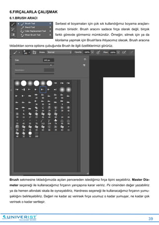 39
6.FIRÇALARLA ÇALIŞMAK
6.1.BRUSH ARACI
Serbest el boyamaları için çok sık kullandığımız boyama araçları-
mızdan birisidir. Brush aracını sadece fırça olarak değil, birçok
farklı görevde görmemiz mümkündür. Örneğin; silmek için ya da
klonlama yapmak için Brush'lara ihtiyacımız olacak. Brush aracına
tıkladıktan sonra options çubuğunda Brush ile ilgili özelliklerimizi görürüz.
Brush sekmesine tıkladığımızda açılan pencereden istediğimiz fırça tipini seçebiliriz. Master Dia-
meter seçeneği ile kullanacağımız fırçanın yarıçapına karar veririz. Px cinsinden değer yazabiliriz
ya da hemen altındaki skala ile oynayabiliriz, Hardness seçeneği ile kullanacağımız fırçanın yumu-
şaklığını belirleyebiliriz. Değeri ne kadar az verirsek fırça ucumuz o kadar yumuşar, ne kadar çok
verirsek o kadar sertleşir.
 