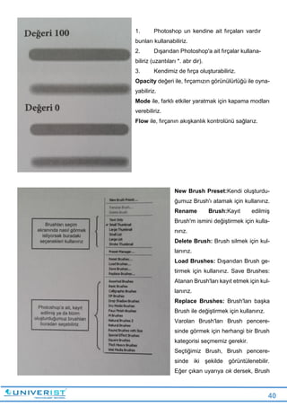 40
1. Photoshop un kendine ait fırçaları vardır
bunları kullanabiliriz.
2. Dışarıdan Photoshop'a ait fırçalar kullana-
biliriz (uzantıları *. abr dir).
3. Kendimiz de fırça oluşturabiliriz.
Opacity değeri ile, fırçamızın görünülürlüğü ile oyna-
yabiliriz.
Mode ile, farklı etkiler yaratmak için kapama modları
verebiliriz.
Flow ile, fırçanın akışkanlık kontrolünü sağlarız.
New Brush Preset:Kendi oluşturdu-
ğumuz Brush'ı atamak için kullanırız.
Rename Brush:Kayıt edilmiş
Brush'm ismini değiştirmek için kulla-
nırız.
Delete Brush: Brush silmek için kul-
lanırız.
Load Brushes: Dışarıdan Brush ge-
tirmek için kullanırız. Save Brushes:
Atanan Brush'ları kayıt etmek için kul-
lanırız.
Replace Brushes: Brush'ları başka
Brush ile değiştirmek için kullanırız.
Varolan Brush'ları Brush pencere-
sinde görmek için herhangi bir Brush
kategorisi seçmemiz gerekir.
Seçtiğimiz Brush, Brush pencere-
sinde iki şekilde görüntülenebilir.
Eğer çıkan uyarıya ok dersek, Brush
 