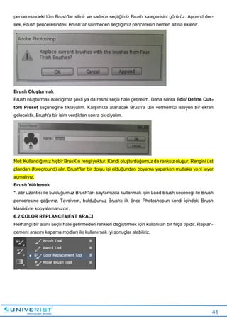 41
penceresindeki tüm Brush'lar silinir ve sadece seçtiğimiz Brush kategorisini görürüz. Append der-
sek, Brush penceresindeki Brush'lar silinmeden seçtiğimiz pencerenin hemen altına eklenir.
Brush Oluşturmak
Brush oluşturmak istediğimiz şekli ya da resmi seçili hale getirelim. Daha sonra Edit/ Define Cus-
tom Preset seçeneğine tıklayalım. Karşımıza atanacak Brush'a izin vermemizi isteyen bir ekran
gelecektir. Brush'a bir isim verdikten sonra ok diyelim.
Not: Kullandığımız hiçbir BrusKın rengi yoktur. Kendi oluşturduğumuz da renksiz oluşur. Rengini üst
plandan (foreground) alır. Brush'lar bir dolgu işi olduğundan boyama yaparken mutlaka yeni layer
açmalıyız.
Brush Yüklemek
*. abr uzantısı ile bulduğumuz Brush'ları sayfamızda kullanmak için Load Brush seçeneği ile Brush
penceresine çağırırız. Tavsiyem, bulduğunuz Brush'ı ilk önce Photoshopun kendi içindeki Brush
klasörüne kopyalamanızdır.
6.2.COLOR REPLANCEMENT ARACI
Herhangi bir alanı seçili hale getirmeden renkleri değiştirmek için kullanılan bir fırça tipidir. Replan-
cement aracını kapama modları ile kullanırsak iyi sonuçlar alabiliriz.
 