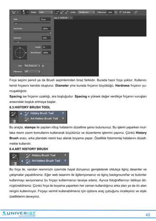 42
Fırça seçimi pencil ya da Brush seçimlerinden biraz farklıdır. Burada hazır fırça yoktur. Kullanıcı
kendi fırçasını kendisi oluşturur. Diameter yine burada fırçanın büyüklüğü, Hardness fırçanın yu-
muşaklığıdır.
Spacing ise fırçanın uzaklığı, ara boşluğudur. Spacing e yüksek değer verdikçe fırçanın vuruşları
arasındaki boşluk artmaya başlar.
6.3.HISTORY BRUSH TOOL
Bu araçla, stampa ile yapılan rötuş hatalarmı düzeltme şansı bulursunuz. Bu işlemi yaparken mut-
laka resmi zoom komutlarını kullanarak büyütünüz ve düzenleme işlemini yapınız. Çünkü History
Brush aracı, arka plandaki resmi baz alarak boyama yapar. Özellikle fotomontaj hatalarını düzelt-
mekte kullanılır.
6.4.ART HISTORY BRUSH
Bu fırça ile, varolan resminizin üzerinde hayal dünyanızı genişleterek oldukça ilginç desenler ve
çalışmalar yapabilirsiniz. Eğer web tasarımı ile ilgileniyorsanız ve ilginç background'lar ve butonlar
kullanmayı seviyorsanız bu fırçayı kullanmanızı tavsiye ederiz. Ayrıca fotoğraflarınızı tabloya dö-
nüştürebilirsiniz. Çünkü fırça ile boyama yaparken her zaman kullandığınız arka plan ya da ön alan
rengini kullanmıyor. Fırçayı verimli kullanabilmeniz için options araç çubuğunu inceleyiniz ve style
özelliklerini deneyiniz.
 