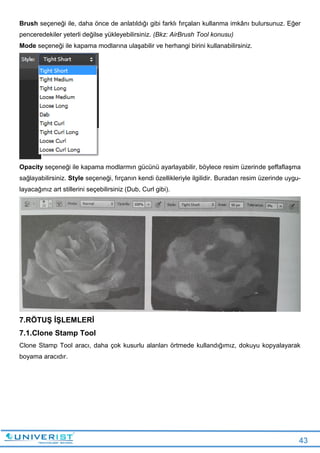 43
Brush seçeneği ile, daha önce de anlatıldığı gibi farklı fırçaları kullanma imkânı bulursunuz. Eğer
penceredekiler yeterli değilse yükleyebilirsiniz. (Bkz: AirBrush Tool konusu)
Mode seçeneği ile kapama modlarına ulaşabilir ve herhangi birini kullanabilirsiniz.
Opacity seçeneği ile kapama modlarmın gücünü ayarlayabilir, böylece resim üzerinde şeffaflaşma
sağlayabilirsiniz. Style seçeneği, fırçanın kendi özellikleriyle ilgilidir. Buradan resim üzerinde uygu-
layacağınız art stillerini seçebilirsiniz (Dub, Curl gibi).
7.RÖTUŞ İŞLEMLERİ
7.1.Clone Stamp Tool
Clone Stamp Tool aracı, daha çok kusurlu alanları örtmede kullandığımız, dokuyu kopyalayarak
boyama aracıdır.
 