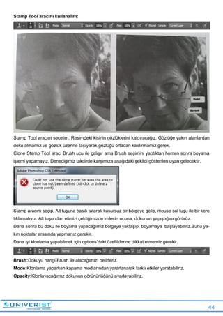 44
Stamp Tool aracını kullanalım:
Stamp Tool aracını seçelim. Resimdeki kişinin gözlüklerini kaldıracağız. Gözlüğe yakın alanlardan
doku almamız ve gözlük üzerine taşıyarak gözlüğü ortadan kaldırmamız gerek.
Clone Stamp Tool aracı Brush ucu ile çalışır ama Brush seçimini yaptıktan hemen sonra boyama
işlemi yapamayız. Denediğimiz takdirde karşımıza aşağıdaki şekildi gösterilen uyarı gelecektir.
Stamp aracını seçip, Alt tuşuna basılı tutarak kusursuz bir bölgeye gelip, mouse sol tuşu ile bir kere
tıklamalıyız. Alt tuşundan elimizi çektiğimizde imlecin ucuna, dokunun yapıştığını görürüz.
Daha sonra bu doku ile boyama yapacağımız bölgeye yaklaşıp, boyamaya başlayabiliriz.Bunu ya-
kın noktalar arasında yapmanız gerekir.
Daha iyi klonlama yapabilmek için options’daki özelliklerine dikkat etmemiz gerekir.
Brush:Dokuyu hangi Brush ile alacağımızı belirleriz.
Mode:Klonlama yaparken kapama modlarından yararlanarak farklı etkiler yaratabiliriz.
Opacity:Klonlayacağımız dokunun görünürlüğünü ayarlayabiliriz.
 