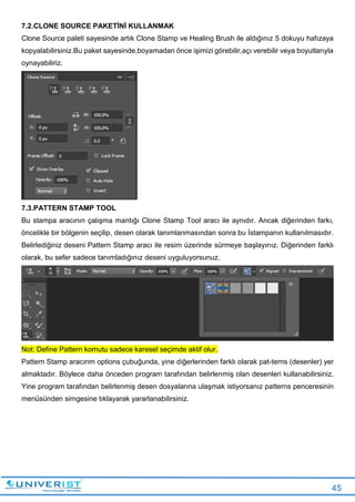 45
7.2.CLONE SOURCE PAKETİNİ KULLANMAK
Clone Source paleti sayesinde artık Clone Stamp ve Healing Brush ile aldığınız 5 dokuyu hafızaya
kopyalabilirsiniz.Bu paket sayesinde,boyamadan önce işimizi görebilir,açı verebilir veya boyutlarıyla
oynayabiliriz.
7.3.PATTERN STAMP TOOL
Bu stampa aracının çalışma mantığı Clone Stamp Tool aracı ile aynıdır. Ancak diğerinden farkı,
öncelikle bir bölgenin seçilip, desen olarak tanımlanmasından sonra bu İstampanın kullanılmasıdır.
Belirlediğiniz deseni Pattern Stamp aracı ile resim üzerinde sürmeye başlayınız. Diğerinden farklı
olarak, bu sefer sadece tanımladığınız deseni uyguluyorsunuz.
Not: Define Pattern komutu sadece karesel seçimde aktif olur.
Pattern Stamp aracınm options çubuğunda, yine diğerlerinden farklı olarak pat-terns (desenler) yer
almaktadır. Böylece daha önceden program tarafından belirlenmiş olan desenleri kullanabilirsiniz.
Yine program tarafından belirlenmiş desen dosyalarına ulaşmak istiyorsanız patterns penceresinin
menüsünden simgesine tıklayarak yararlanabilirsiniz.
 