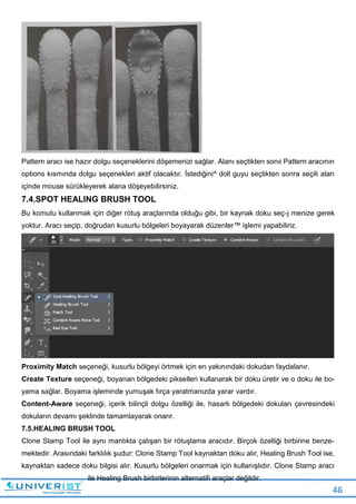 46
Pattern aracı ise hazır dolgu seçeneklerini döşemenizi sağlar. Alanı seçtikten sonıi Pattern aracının
options kısmında dolgu seçenekleri aktif olacaktır. İstediğini^ doll guyu seçtikten sonra seçili alan
içinde mouse sürükleyerek alana döşeyebilirsiniz.
7.4.SPOT HEALING BRUSH TOOL
Bu komutu kullanmak için diğer rötuş araçlarında olduğu gibi, bir kaynak doku seç-j menize gerek
yoktur. Aracı seçip, doğrudan kusurlu bölgeleri boyayarak düzenler™ işlemi yapabiliriz.
Proximity Match seçeneği, kusurlu bölgeyi örtmek için en yakınındaki dokudan faydalanır.
Create Texture seçeneği, boyanan bölgedeki pikselleri kullanarak bir doku üretir ve o doku ile bo-
yama sağlar. Boyama işleminde yumuşak fırça yaratmanızda yarar vardır.
Content-Aware seçeneği, içerik bilinçli dolgu özelliği ile, hasarlı bölgedeki dokuları çevresindeki
dokuların devamı şeklinde tamamlayarak onarır.
7.5.HEALING BRUSH TOOL
Clone Stamp Tool ile aynı mantıkta çalışan bir rötuşlama aracıdır. Birçok özelliği birbirine benze-
mektedir. Arasındaki farklılık şudur: Clone Stamp Tool kaynaktan doku alır, Healing Brush Tool ise,
kaynaktan sadece doku bilgisi alır. Kusurlu bölgeleri onarmak için kullanışlıdır. Clone Stamp aracı
ile Healing Brush birbirlerinin alternatifi araçlar değildir.
 
