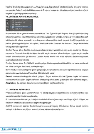 47
Healing Brush ile rötuş yaparken ALT tuşuna basıp, kopyalamak istediğimiz doku örneğine tıklama-
mız gerekir. Doku örneğini aldıktan sonra ALT tuşunu bırakarak, rötuş işlemini gerçekleştireceğimiz
bölgede boyama yaparak çalışmalıyız.
7.6.CONTENT-AVVARE MOVE TOOL
Photoshop CS6 ile gelen Content-Aware Move Tool (İçerik Duyarlı Taşıma Aracı) sayesinde fotoğ-
raflarımız üzerinde kolaylıkla montaj çalışmaları yapabiliriz. Örneğin, bir çiçeği veya ağacı fotoğraf-
taki başka bir alana taşıyabilir veya kopyasını oluşturabiliriz.İçerik duyarlı özelliği sayesinde ko-
parma işlemi uyguladığımız arka planı, etrafındaki doku örnekleri ile doldurur. Geriye kalan belki
birkaç ufak rötuş eşlemidir.
Content Aware Move Tool ile, içerik duyarlı taşıma işlemi yapabilmek için seçim planlarına ihtiyacı-
mız vardır. Taşımak istediğimiz öğeyi önce bir seçim alanının içine almalıyız. Uygun seçim araçla-
rından birini kullanabilir ya da direkt Content Aware Move Tool ile de kendimiz etrafından çizerek
seçim alanını belirleyebiliriz.
Content Aware Move Tool iki farklı şekilde çalışır. Options panelindeki özelliklerine bakacak olursak
biri Move bir diğeri de Extend olarak gelmiştir.
Move modu seçili iken taşıma işlemi gerçekleşir. Seçim alanındaki öğeyi taşıdıktan sonra boşalan
alanın doku uyumluluğunu Photoshop CS6 otomatik yapar.
Extend modunda ise kopyalar alarak çalışırız. Seçim alanının içindeki öğeden başka bir konuma
kopya almamızı sağlar. Seçim alanlarını biraz geniş almak daha iyi sonuçlar elde etmemizi sağlar.
Adaptation: Bu alandan doku kaynaştırma şiddetini belirleyebilirsiniz.
7.7.CONTENT AWARE FILL
Photoshop CS5 ile gelen Content Aware Fiil özelliği sayesinde özellikle doku temizlemelerdeki has-
sas çalışmalardan kurtulmuş olacağız.
Bu komutu kullanabilmek için, fotoğraf üzerinde kaldıracağımız veya temizleyeceğimiz bölgeyi, sı-
nırlarının biraz daha dışarısından seçmemiz gerekiyor.
Edit/Fill penceresini açarak, Content Aware seçeneğini seçip, OK diyoruz. Sonuç olarak zeminin
yaklaşık dokularınm seçtiğimiz alanın içerisine aktarıldığını görüyoruz.
 